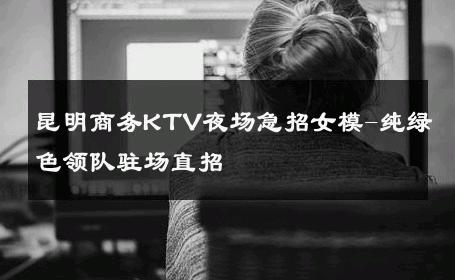 昆明商务KTV夜场急招女模-纯绿色领队驻场直招 