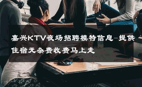 嘉兴KTV夜场招聘模特信息-提供住宿无杂费收费马上走 