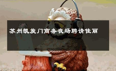 苏州凯旋门商务夜场聘请佳丽 