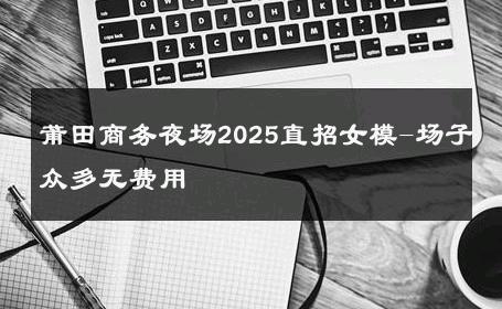 莆田商务夜场2025直招女模-场子众多无费用 