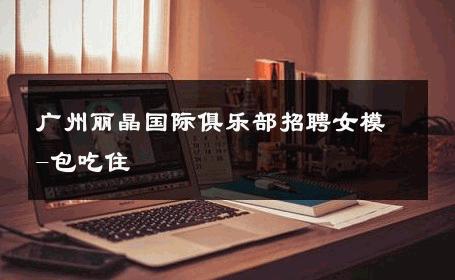 广州丽晶国际俱乐部招聘女模-包吃住 