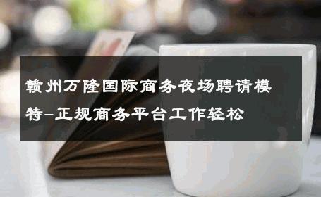 赣州万隆国际商务夜场聘请模特-正规商务平台工作轻松 