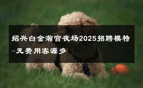 绍兴白金瀚宫夜场2025招聘模特-无费用客源多 