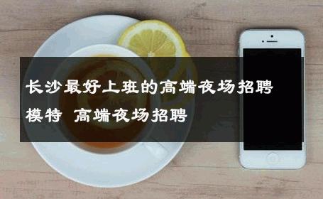 长沙最好上班的高端夜场招聘模特 高端夜场招聘 