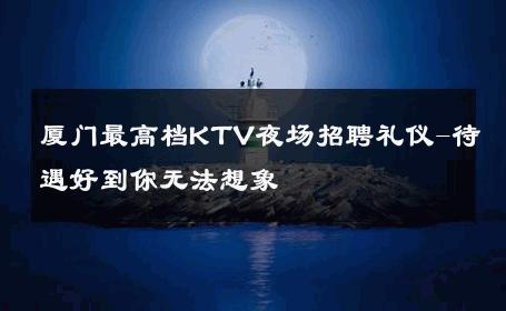 厦门最高档KTV夜场招聘礼仪-待遇好到你无法想象 