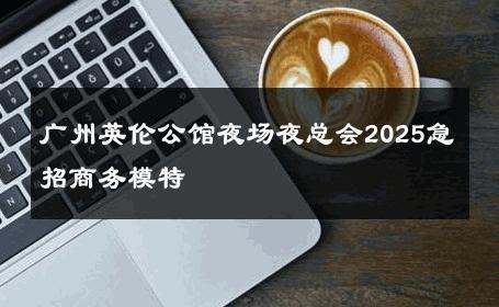 广州英伦公馆夜场夜总会2025急招商务模特 