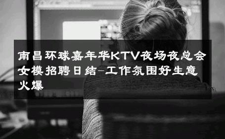 南昌环球嘉年华KTV夜场夜总会女模招聘日结-工作氛围好生意火爆 