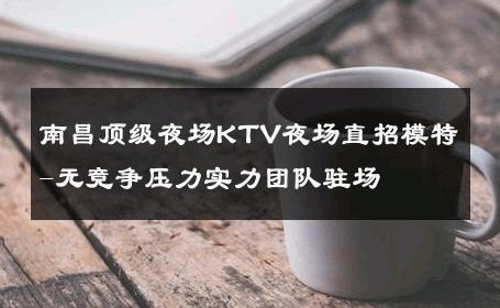 南昌顶级夜场KTV夜场直招模特-无竞争压力实力团队驻场 