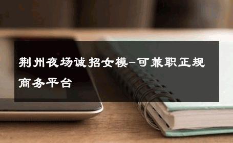 荆州夜场诚招女模-可兼职正规商务平台 