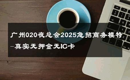 广州020夜总会2025急招商务模特-真实无押金无IC卡 