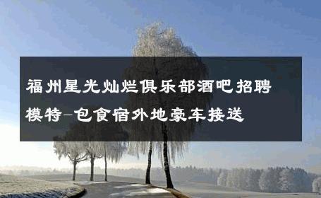 福州星光灿烂俱乐部酒吧招聘模特-包食宿外地豪车接送 