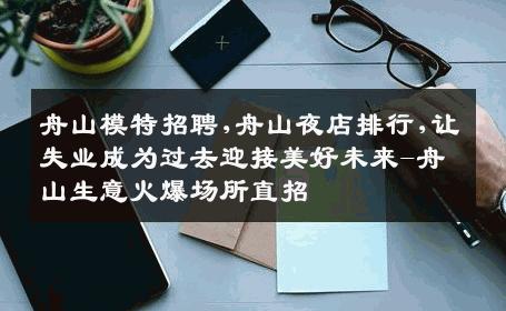 舟山模特招聘,舟山夜店排行,让失业成为过去迎接美好未来-舟山生意火爆场所直招
