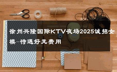 徐州兴隆国际KTV夜场2025诚招女模-待遇好无费用 