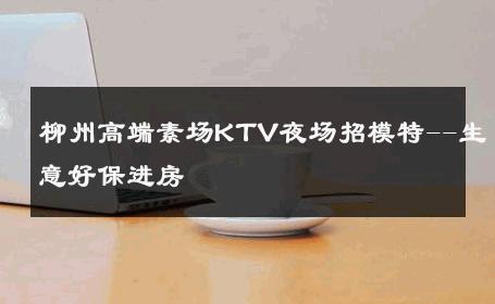 柳州高端素场KTV夜场招模特--生意好保进房 