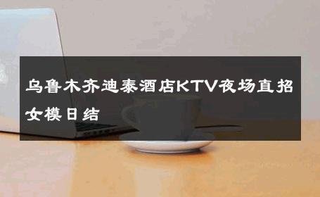 乌鲁木齐迪泰酒店KTV夜场直招女模日结 