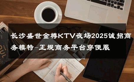 长沙盛世金樽KTV夜场2025诚招商务模特-正规商务平台穿便服 