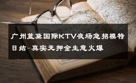 广州蓝黛国际KTV夜场急招模特日结-真实无押金生意火爆 