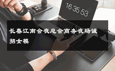 长春江南会夜总会商务夜场诚招女模 