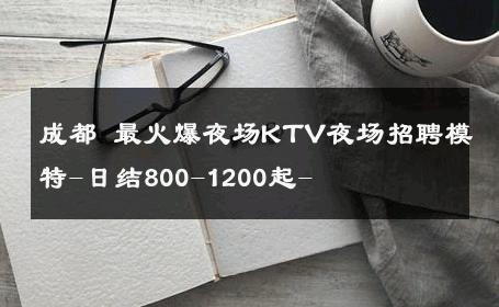成都 最火爆夜场KTV夜场招聘模特-日结800-1200起- 