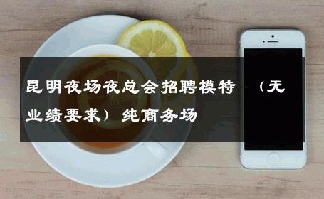 昆明夜场夜总会招聘模特-（无业绩要求）纯商务场 