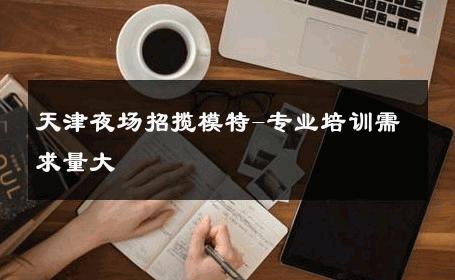 天津夜场招揽模特-专业培训需求量大 