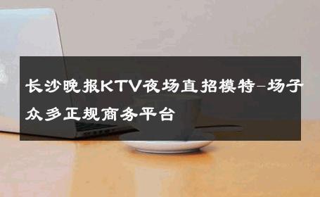 长沙晚报KTV夜场直招模特-场子众多正规商务平台 