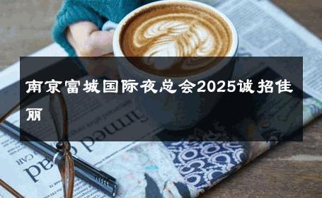 南京富城国际夜总会2025诚招佳丽 