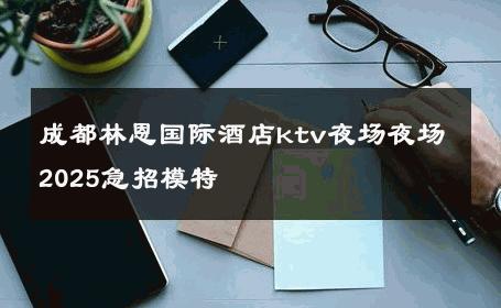 成都林恩国际酒店ktv夜场夜场2025急招模特 