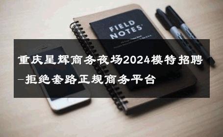 重庆星辉商务夜场2024模特招聘-拒绝套路正规商务平台 