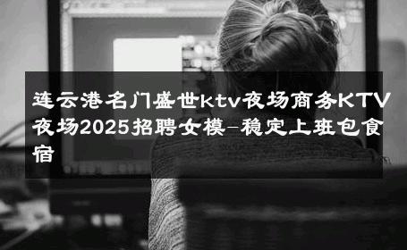 连云港名门盛世ktv夜场商务KTV夜场2025招聘女模-稳定上班包食宿 