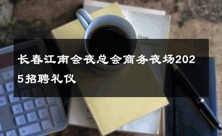 长春江南会夜总会商务夜场2025招聘礼仪 