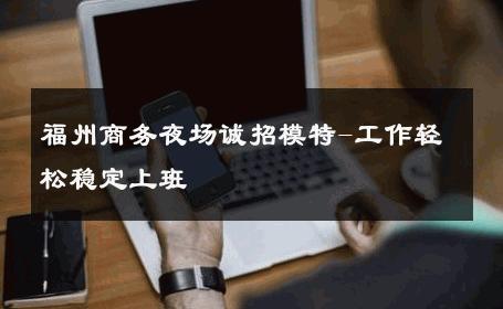 福州商务夜场诚招模特-工作轻松稳定上班 