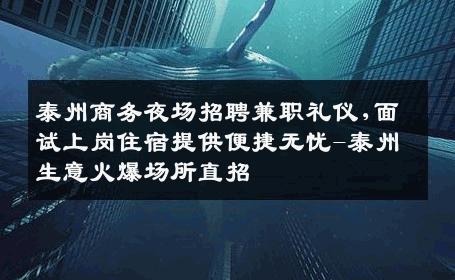 泰州商务夜场招聘兼职礼仪,面试上岗住宿提供便捷无忧-泰州生意火爆场所直招