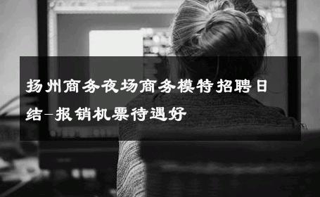 扬州商务夜场商务模特招聘日结-报销机票待遇好 