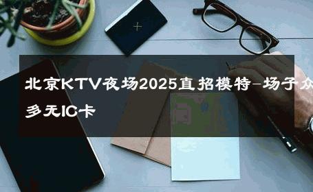 北京KTV夜场2025直招模特-场子众多无IC卡 
