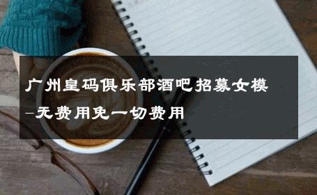 广州皇码俱乐部酒吧招募女模-无费用免一切费用 