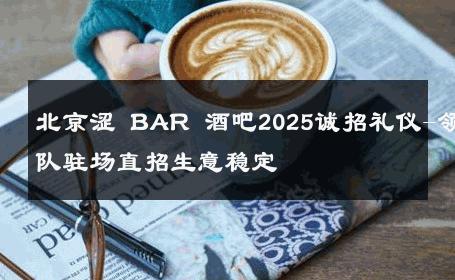 北京涩 BAR 酒吧2025诚招礼仪-领队驻场直招生意稳定 