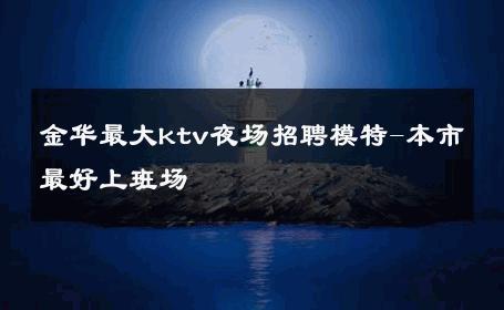 金华最大ktv夜场招聘模特-本市最好上班场 