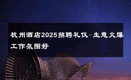 杭州酒店2025招聘礼仪-生意火爆工作氛围好 