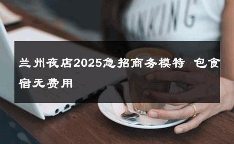 兰州夜店2025急招商务模特-包食宿无费用 