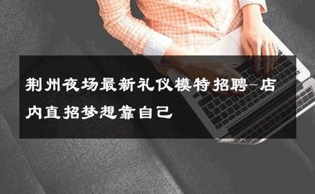 荆州夜场最新礼仪模特招聘-店内直招梦想靠自己 