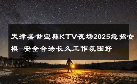 天津盛世宝鼎KTV夜场2025急招女模-安全合法长久工作氛围好 