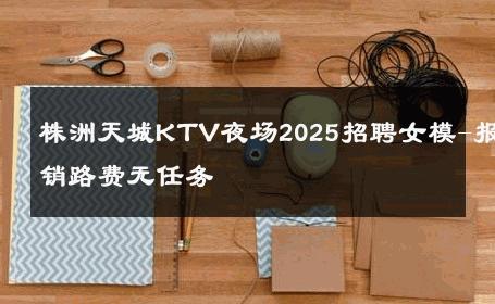 株洲天城KTV夜场2025招聘女模-报销路费无任务 
