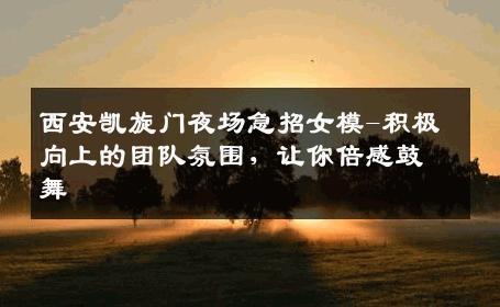 西安凯旋门夜场急招女模-积极向上的团队氛围，让你倍感鼓舞 