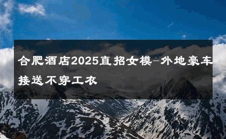 合肥酒店2025直招女模-外地豪车接送不穿工衣 