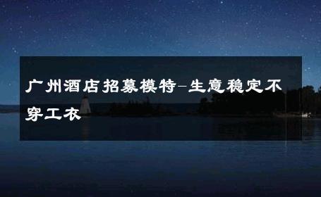 广州酒店招募模特-生意稳定不穿工衣 