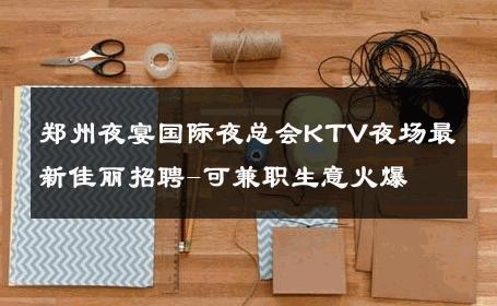 郑州夜宴国际夜总会KTV夜场最新佳丽招聘-可兼职生意火爆 