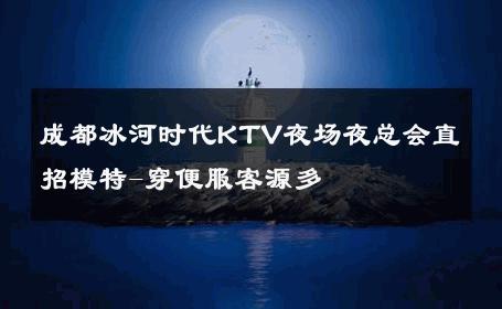 成都冰河时代KTV夜场夜总会直招模特-穿便服客源多 