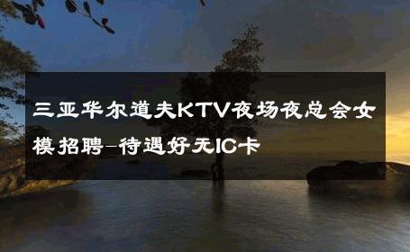 三亚华尔道夫KTV夜场夜总会女模招聘-待遇好无IC卡 