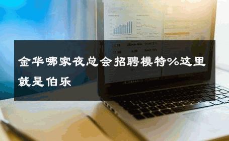金华哪家夜总会招聘模特%这里就是伯乐 